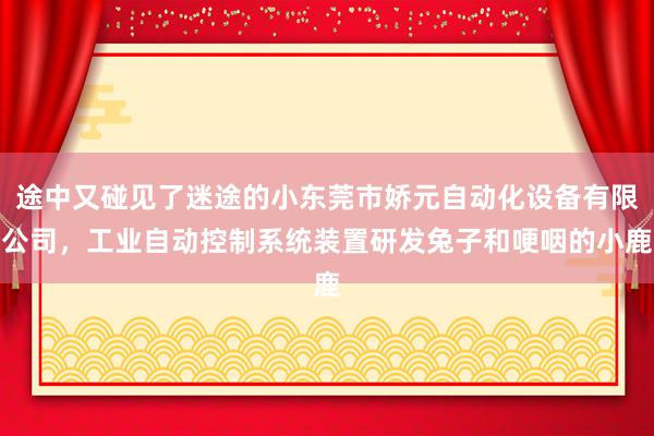途中又碰见了迷途的小东莞市娇元自动化设备有限公司,工业自动控制系统装置研发兔子和哽咽的小鹿