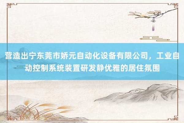 营造出宁东莞市娇元自动化设备有限公司,工业自动控制系统装置研发静优雅的居住氛围